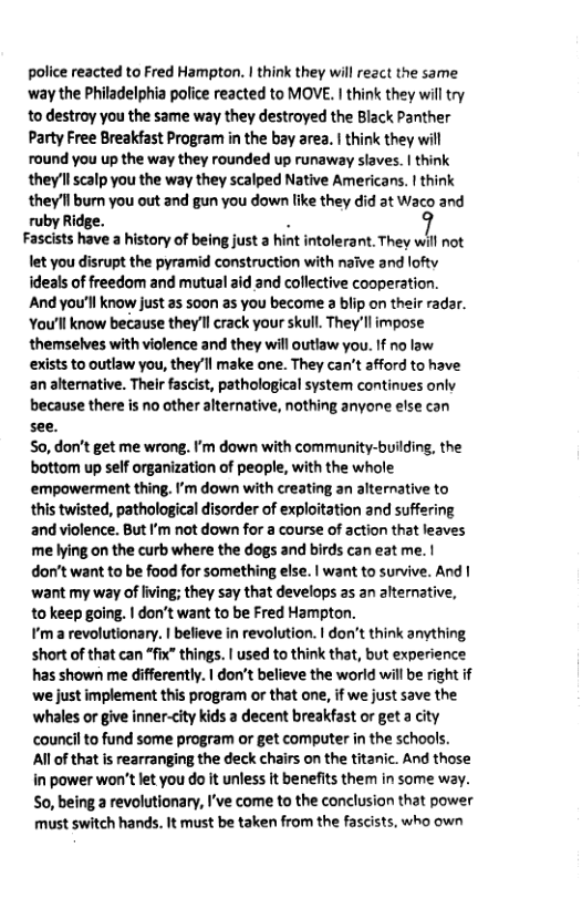 police reacted to Fred Hampton. | think they will react the same way the Philadelphia police reacted to MOVE. 1 think they will try to destroy you the same way they destroyed the Black Panther Party Free Breakfast Program in the bay area. | think they will round you up the way they rounded up runaway slaves. | think they’ll scalp you the way they scalped Native Americans. | think they’ll burn you out and gun you down like they did at Waco and ruby Ridge. . Fascists have a history of being just a hint intolerant. They will not et you disrupt the pyramid construction with naive and lofty ideals of freedom and mutual aid and collective cooperation. And you’ll know just as soon as you become 3 blip on their radar. You’ll know because they’ll crack your skull. They’ll impose themselves with violence and they will outlaw you. If no law exists to outlaw you, they’ll make one. They can’t afford to have an alterative. Their fascist, pathological system continues onlv because there is no other alternative, nothing anyone else can see. So, don’t get me wrong. ’m down with community-building, the bottom up self organization of people, with the whole ©empowerment thing. I’m down with creating an alternative to this twisted, pathological disorder of exploitation and suffering and violence. But I’m not down for a course of action that leaves me lying on the curb where the dogs and birds can eat me. | dor’t want to be food for something else. | want to survive. And | want my way of iving; they say that develops as an alternative, 10 keep going. | don’t want to be Fred Hampton. ¥’m a revolutionary. | befieve in revolution. I don’t think anything short of that can “fix” things. | used to think that, but experie has shown me differently. | don’t believe the world will be right if we just implement this program or that one, if we just save the whales or give inner-city kids a decent breakfast or get a city council to fund some program or get computer in the schools. All of that is rearranging the deck chairs on the titanic. And those in power won’t let you do it unless it benefits them in some way. So, being a revolutionary, I’ve come to the conclusion that power must switch hands. It must be taken from the fascists, who own